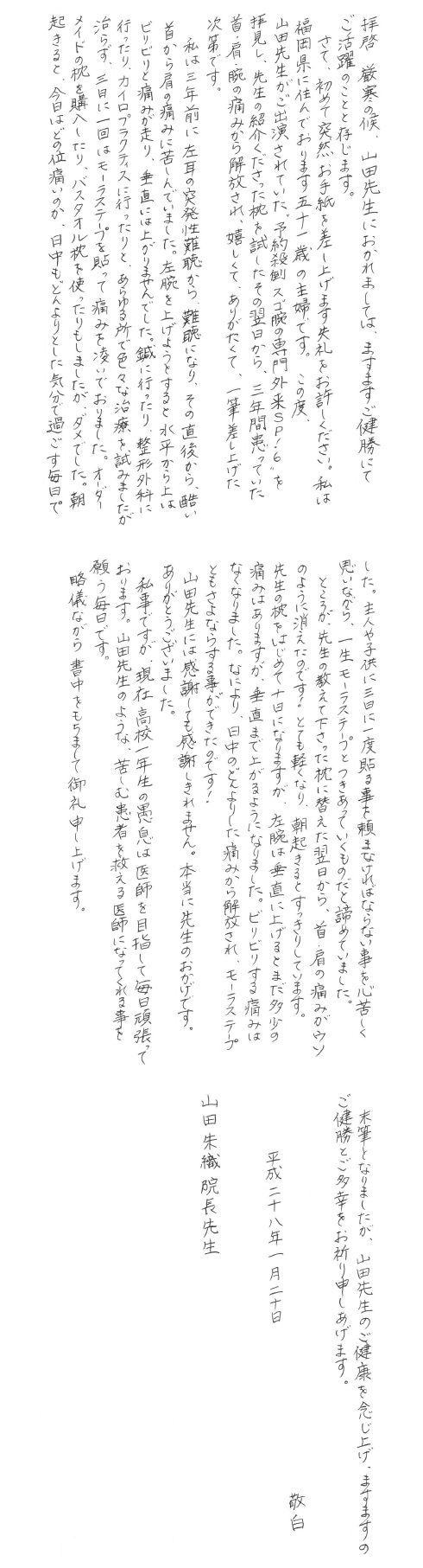 玄関マット枕の感想 拝啓厳寒の候、山田先生におかれましては、ますますご健勝にてご活躍のことと存じます。さて、初めて突然お手紙を差し上げます失礼をお許しください。私は福岡県に住んでおります五十一歳の主婦です。この度、山田先生がご出演されていた、予約殺到のスゴ腕の専門外来SP!6を拝見し、先生の紹介くださった枕を試したその翌日から三年間患っていた首・肩・腕の痛みから解放され、嬉しくてありがたくて、一筆差し上げた次第です。私は三年前に左耳の突発性難聴から難聴になり、その直後から、酷い首から肩の痛みに苦しんでいました。左腕を上げようとすると水平から上はビリビリと痛みが走り、垂直には上がりませんでした。鍼に行ったり、整形外科に行ったり、カイロプラクティスに行ったりと、あらゆる所で色々な治療を試してみましたが治らず、三日に一回はモーラステープを貼って痛みを凌いでおりました。オーダーメイドの枕を購入したり、バスタオル枕を使ったりもしましたが、ダメでした。朝起きると、今日はどの位痛いのか、日中もどんよりとした気分で過ごす毎日でした。主人や子供に三日に一度貼る事を頼まなければならない事を心苦しく思いながら、一生モーラステープとつきあっていくものだと諦めておりました。ところが、先生の教えてくださった枕に替えた翌日から首・肩の痛みがウソのように消えたのです!とても軽くなり、朝起きるとすっきりしています。先生の枕をはじめて十日になりますが、左腕は垂直に上げるとまだ多少の痛みはありますが、垂直まで上がるようになりました。ビリビリする痛みはなくなりました。なにより、日中のどんよりした痛みから解放され、モーラステープともさよならする事ができたのです!山田先生には感謝しても感謝しきれません。本当に先生のおかげです。ありがとうございました。私事ですが、現在高校一年生の愚息は医師を目指して毎日頑張っております。山田先生のような、苦しむ患者を救える医師になってくれる事を願う毎日です。略儀なら、書中をもちまして御礼申し上げます。末筆となりましたが、山田先生のご健康を念じ上げ、ますますのご健勝とご多幸をお祈り申し上げます。敬白平成二十八年一月二十日 山田朱織院長先生